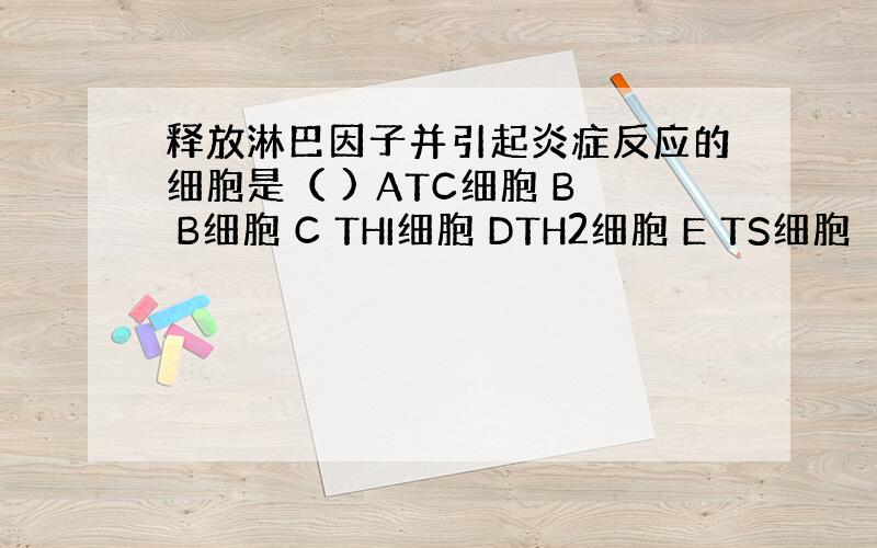 释放淋巴因子并引起炎症反应的细胞是（ ) ATC细胞 B B细胞 C THI细胞 DTH2细胞 E TS细胞