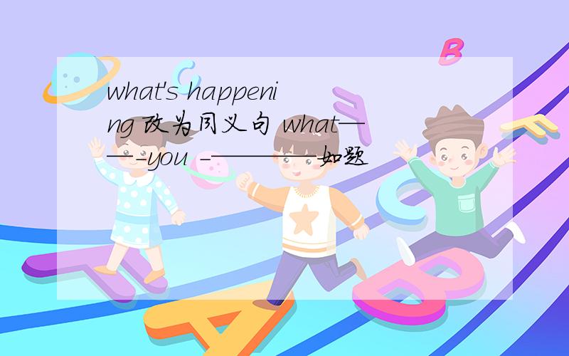 what's happening 改为同义句 what——-you -————如题