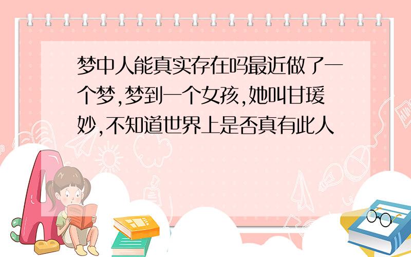 梦中人能真实存在吗最近做了一个梦,梦到一个女孩,她叫甘瑗妙,不知道世界上是否真有此人