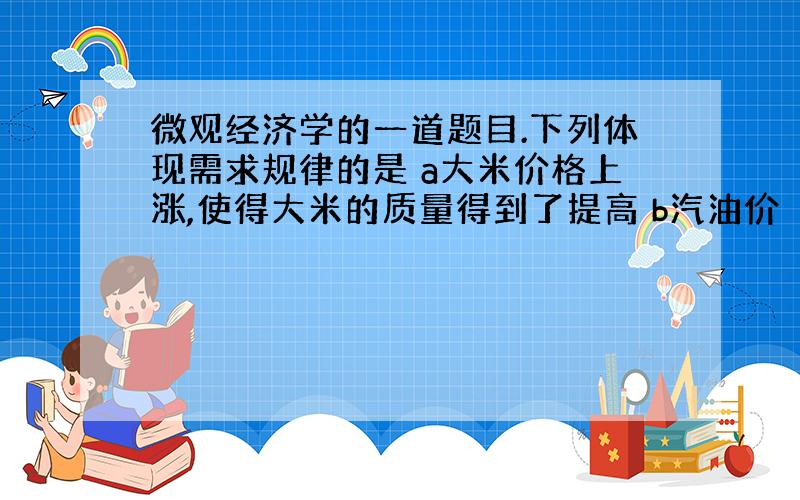 微观经济学的一道题目.下列体现需求规律的是 a大米价格上涨,使得大米的质量得到了提高 b汽油价