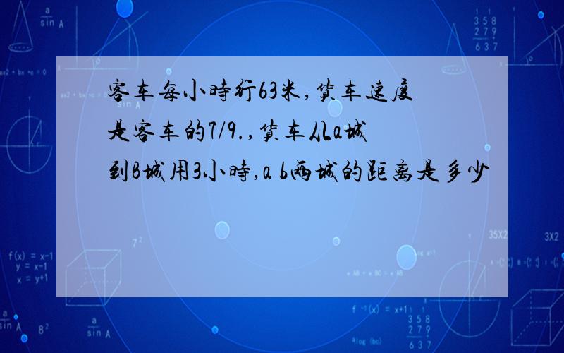 客车每小时行63米,货车速度是客车的7/9.,货车从a城到B城用3小时,a b两城的距离是多少