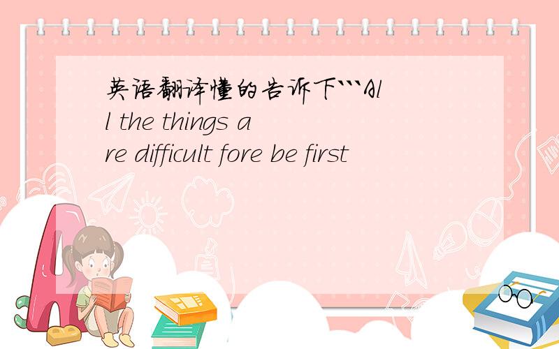 英语翻译懂的告诉下```All the things are difficult fore be first