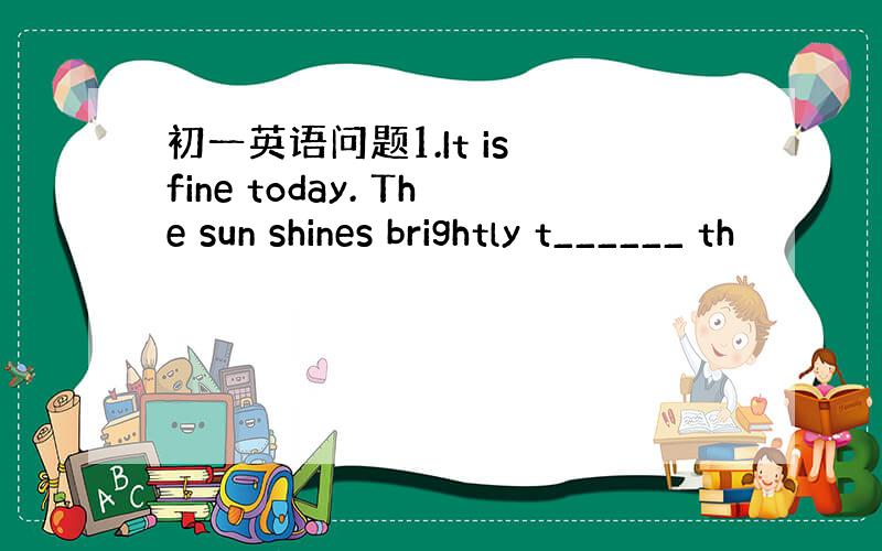 初一英语问题1.It is fine today. The sun shines brightly t______ th