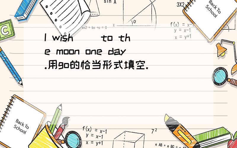 I wish ()to the moon one day.用go的恰当形式填空.