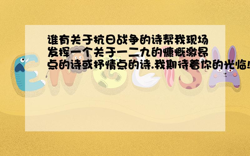 谁有关于抗日战争的诗帮我现场发挥一个关于一二九的慷慨激昂点的诗或抒情点的诗.我期待着你的光临!SIR!