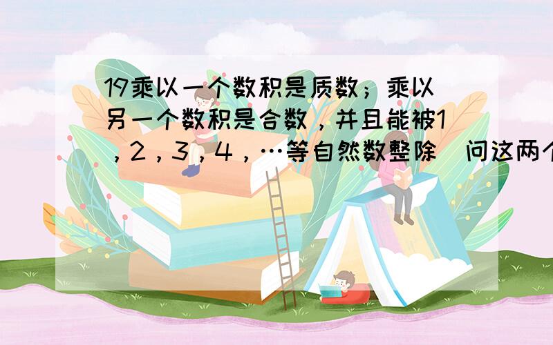 19乘以一个数积是质数；乘以另一个数积是合数，并且能被1，2，3，4，…等自然数整除．问这两个数（不能是分数或小数）分别