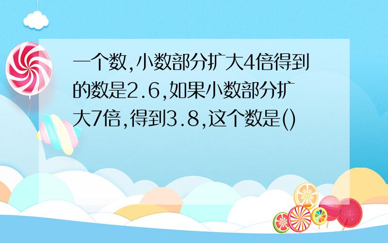 一个数,小数部分扩大4倍得到的数是2.6,如果小数部分扩大7倍,得到3.8,这个数是()