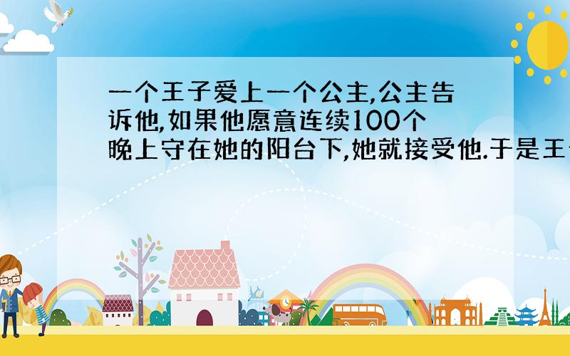 一个王子爱上一个公主,公主告诉他,如果他愿意连续100个晚上守在她的阳台下,她就接受他.于是王子照做了,无论多么恶劣的天