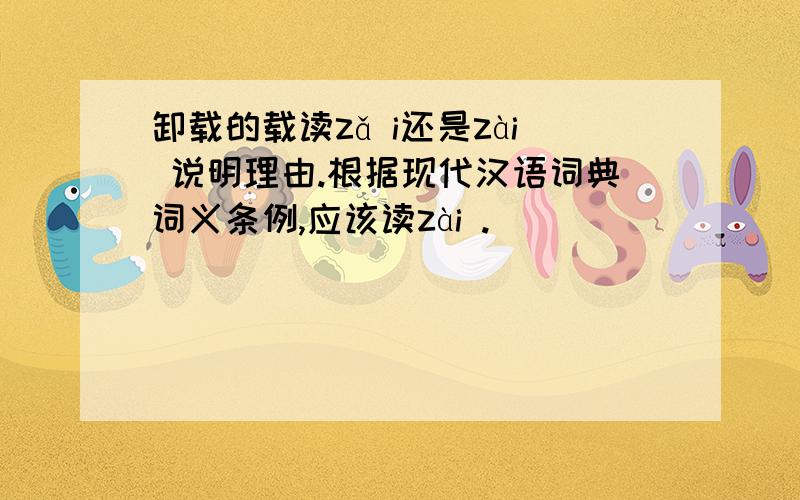 卸载的载读zǎ i还是zài 说明理由.根据现代汉语词典词义条例,应该读zài .