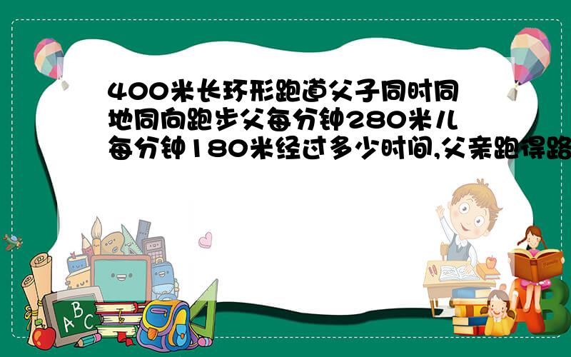 400米长环形跑道父子同时同地同向跑步父每分钟280米儿每分钟180米经过多少时间,父亲跑得路程超过儿子2圈