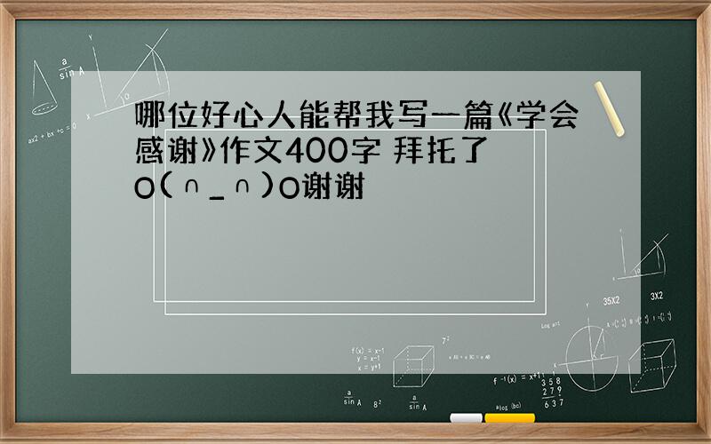 哪位好心人能帮我写一篇《学会感谢》作文400字 拜托了 O(∩_∩)O谢谢