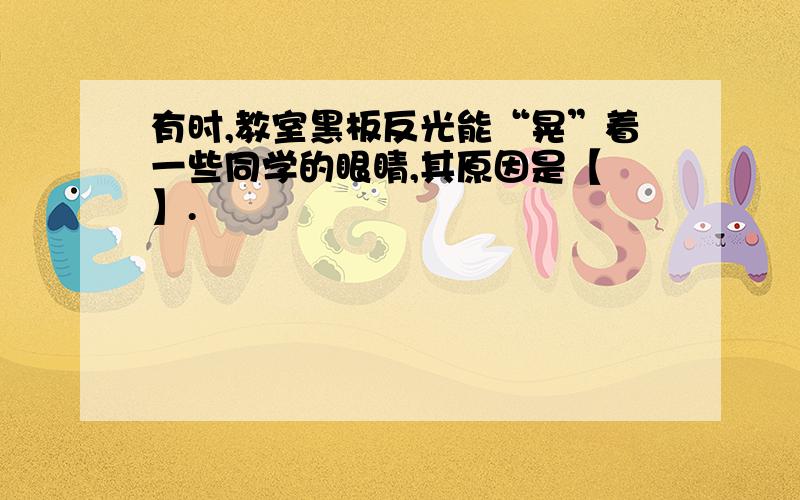 有时,教室黑板反光能“晃”着一些同学的眼睛,其原因是【 】.