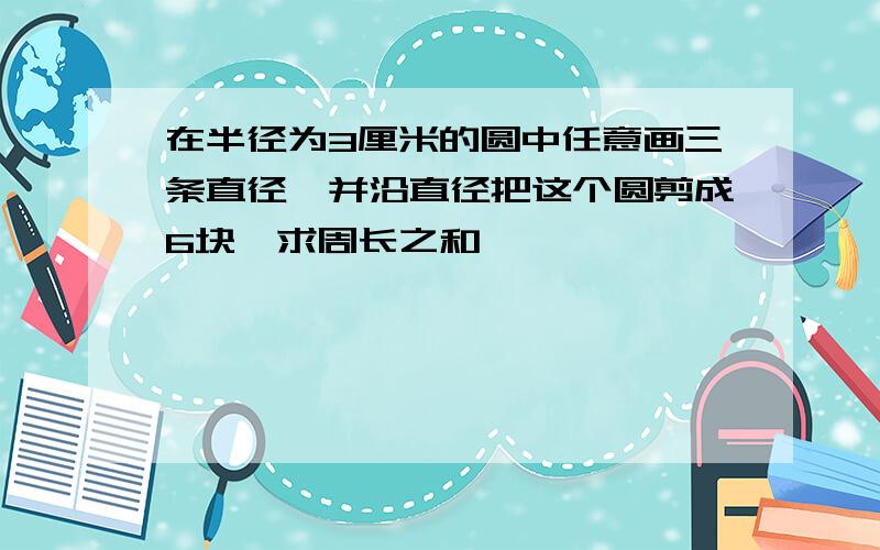 在半径为3厘米的圆中任意画三条直径,并沿直径把这个圆剪成6块,求周长之和