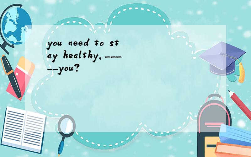 you need to stay healthy,_____you?