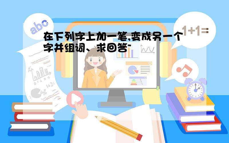 在下列字上加一笔,变成另一个字并组词、求回答~