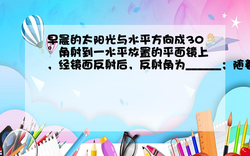 早晨的太阳光与水平方向成30°角射到一水平放置的平面镜上，经镜面反射后，反射角为______；随着时间的推移，从早晨到中