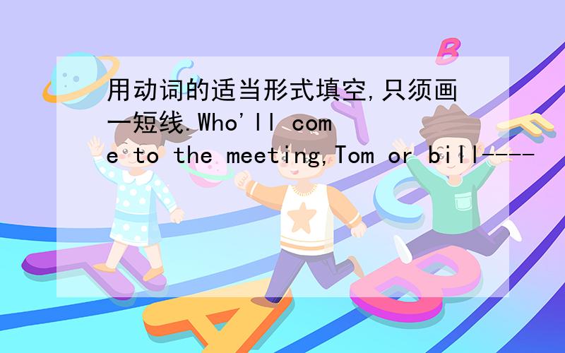 用动词的适当形式填空,只须画一短线.Who'll come to the meeting,Tom or bill----