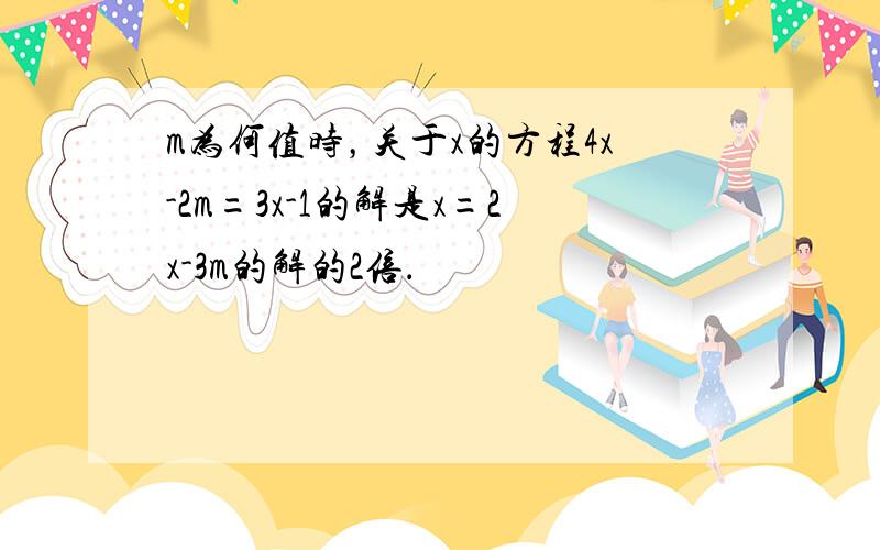 m为何值时，关于x的方程4x-2m=3x-1的解是x=2x-3m的解的2倍．