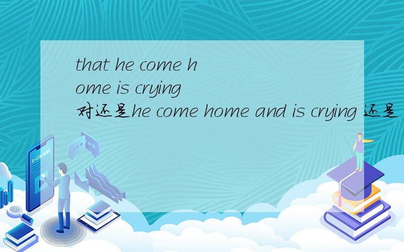 that he come home is crying 对还是he come home and is crying 还是