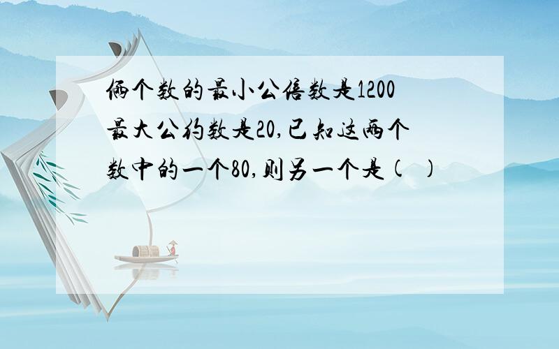 俩个数的最小公倍数是1200最大公约数是20,已知这两个数中的一个80,则另一个是( )