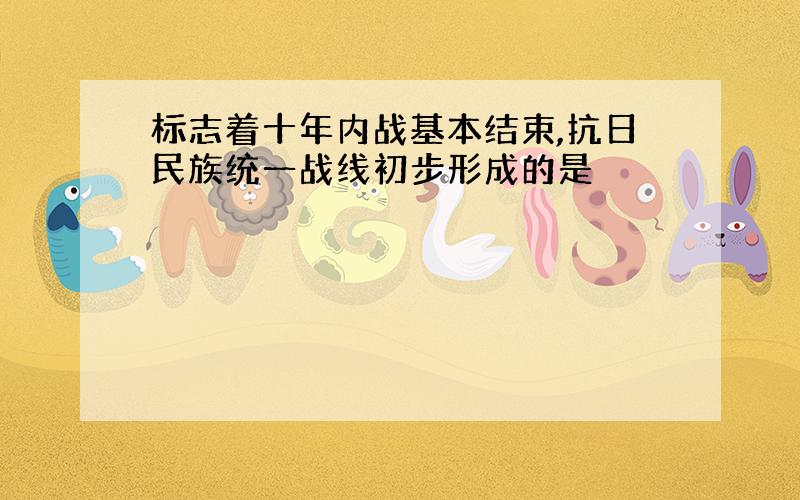 标志着十年内战基本结束,抗日民族统一战线初步形成的是