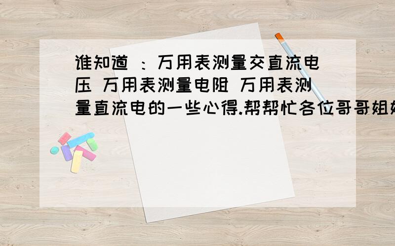 谁知道 ：万用表测量交直流电压 万用表测量电阻 万用表测量直流电的一些心得.帮帮忙各位哥哥姐姐叔叔阿姨