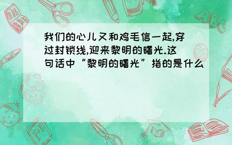 我们的心儿又和鸡毛信一起,穿过封锁线,迎来黎明的曙光.这句话中“黎明的曙光”指的是什么