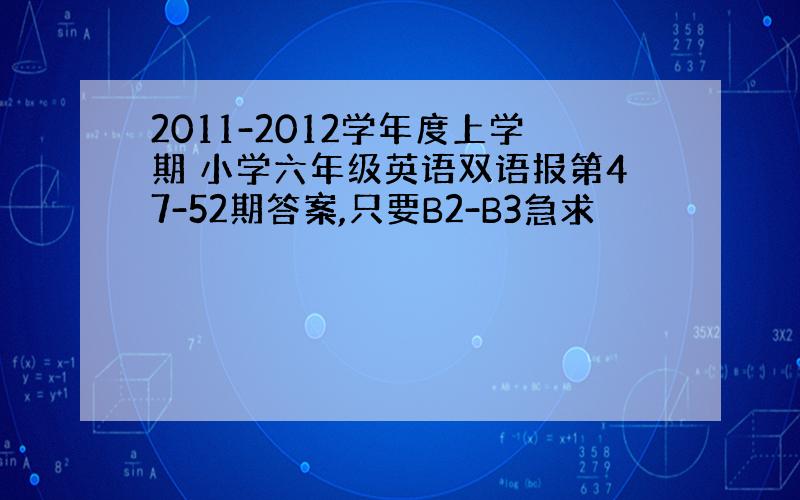 2011-2012学年度上学期 小学六年级英语双语报第47-52期答案,只要B2-B3急求