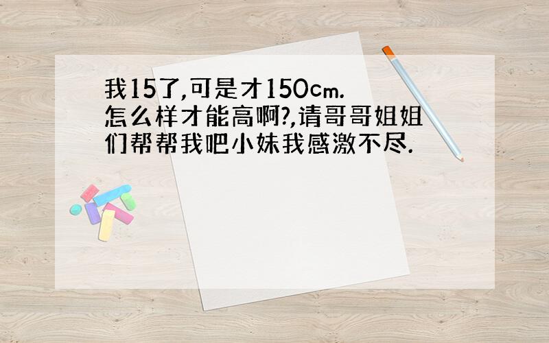 我15了,可是才150cm.怎么样才能高啊?,请哥哥姐姐们帮帮我吧小妹我感激不尽.