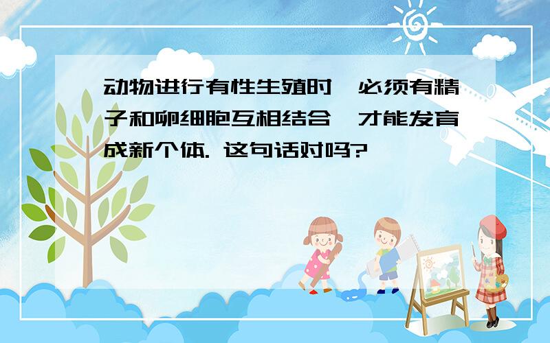 动物进行有性生殖时,必须有精子和卵细胞互相结合,才能发育成新个体. 这句话对吗?