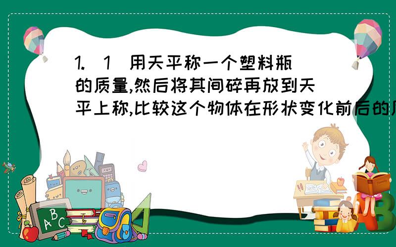 1.（1）用天平称一个塑料瓶的质量,然后将其间碎再放到天平上称,比较这个物体在形状变化前后的质量.