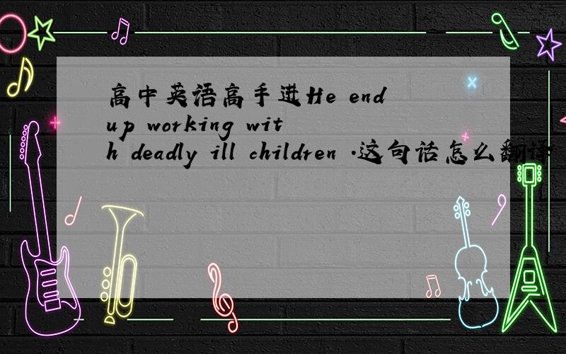 高中英语高手进He end up working with deadly ill children .这句话怎么翻译