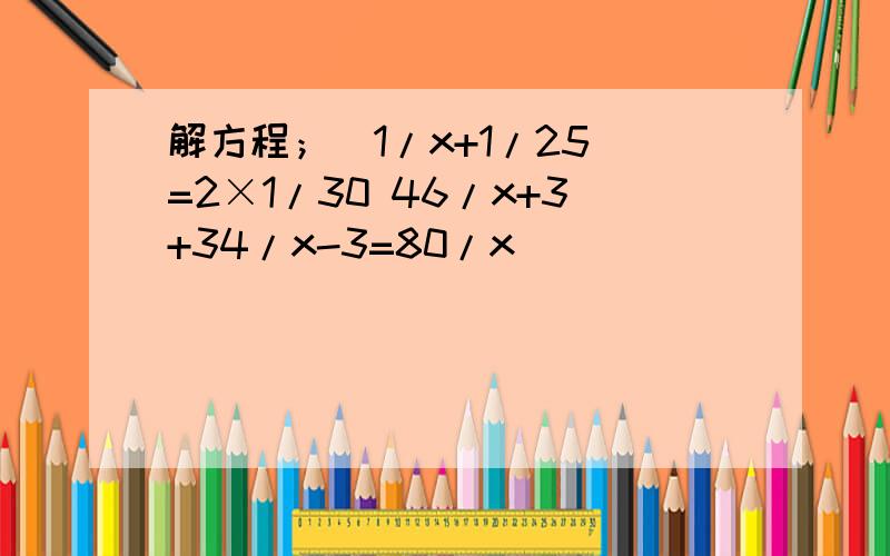 解方程；（1/x+1/25）=2×1/30 46/x+3+34/x-3=80/x