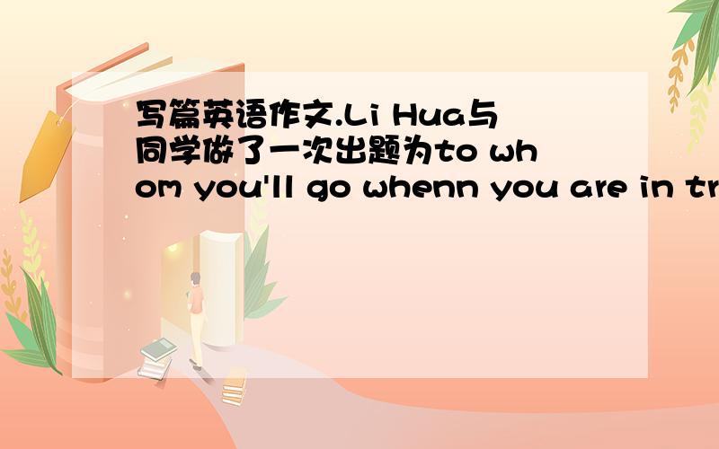 写篇英语作文.Li Hua与同学做了一次出题为to whom you'll go whenn you are in tr