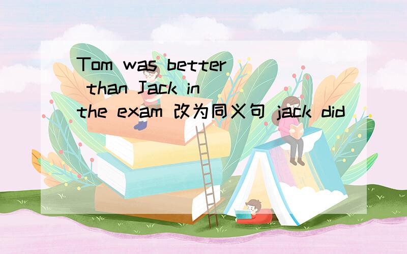 Tom was better than Jack in the exam 改为同义句 jack did______ __