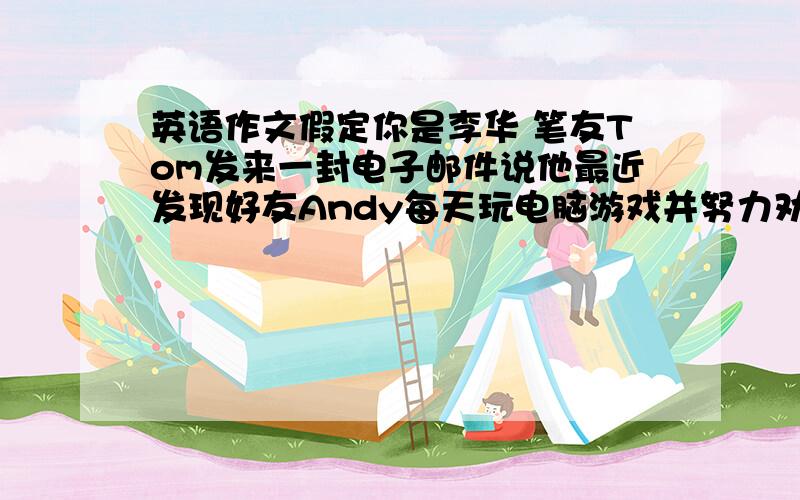 英语作文假定你是李华 笔友Tom发来一封电子邮件说他最近发现好友Andy每天玩电脑游戏并努力劝阻他但Andy却因此要和他