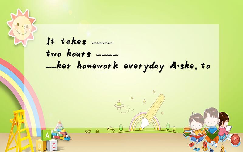 It takes ____ two hours ______her homework everyday A.she,to