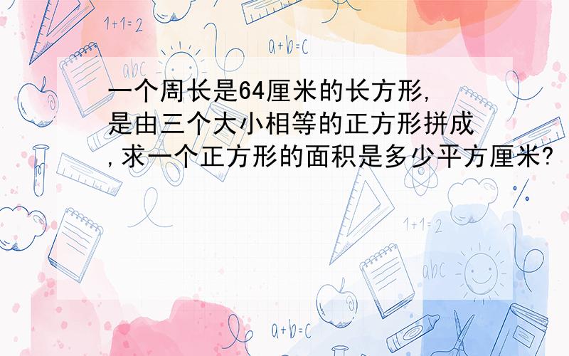 一个周长是64厘米的长方形,是由三个大小相等的正方形拼成,求一个正方形的面积是多少平方厘米?