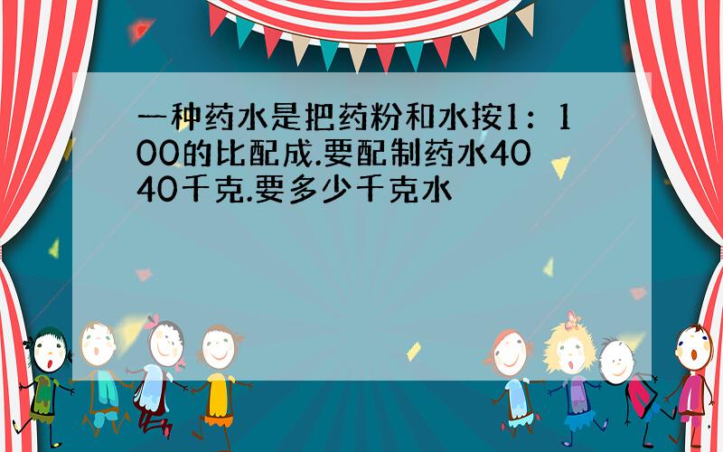 一种药水是把药粉和水按1：100的比配成.要配制药水4040千克.要多少千克水