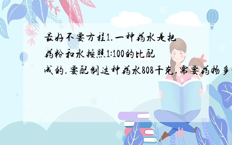 最好不要方程1.一种药水是把药粉和水按照1:100的比配成的.要配制这种药水808千克,需要药物多少千克?2.甲、乙两数