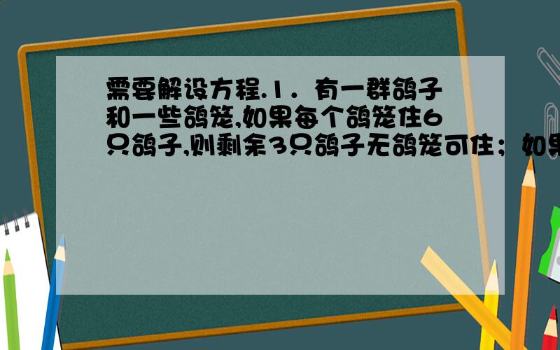 需要解设方程.1．有一群鸽子和一些鸽笼,如果每个鸽笼住6只鸽子,则剩余3只鸽子无鸽笼可住；如果再飞来5只鸽子,连同原来的