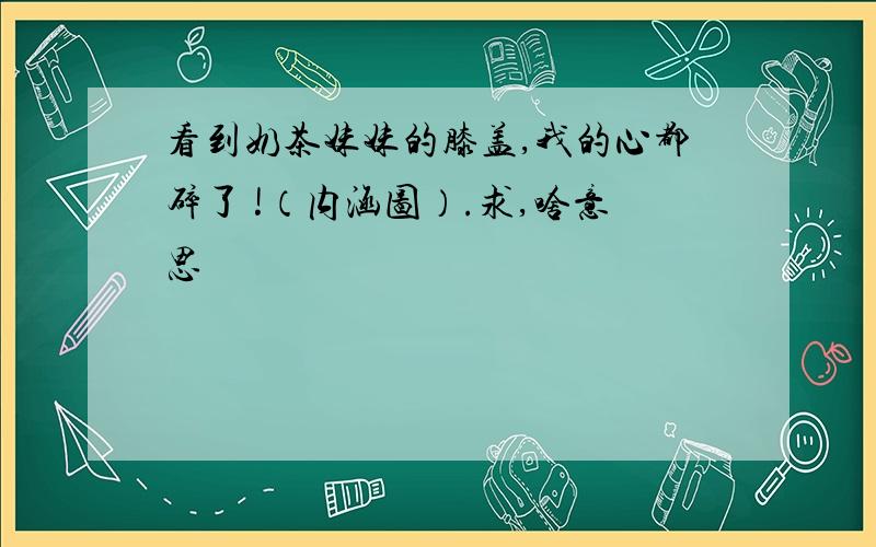 看到奶茶妹妹的膝盖,我的心都碎了 !（内涵图）.求,啥意思