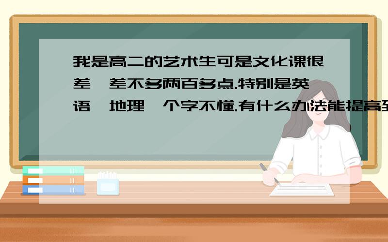 我是高二的艺术生可是文化课很差,差不多两百多点.特别是英语,地理一个字不懂.有什么办法能提高到400多