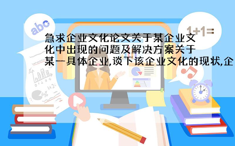 急求企业文化论文关于某企业文化中出现的问题及解决方案关于某一具体企业,谈下该企业文化的现状,企业文化上出现了哪些问题,并