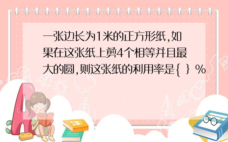 一张边长为1米的正方形纸,如果在这张纸上剪4个相等并且最大的圆,则这张纸的利用率是{ ｝％