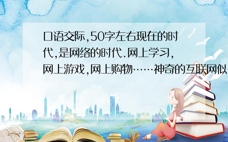 口语交际,50字左右现在的时代,是网络的时代.网上学习,网上游戏,网上购物……神奇的互联网似乎无所不能.但正如其他新生事