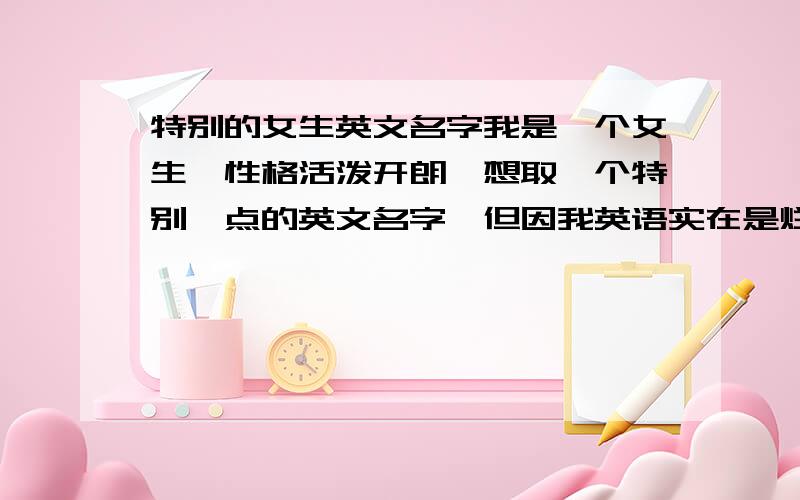 特别的女生英文名字我是一个女生,性格活泼开朗,想取一个特别一点的英文名字,但因我英语实在是烂,希望各位大虾们帮帮忙.我是