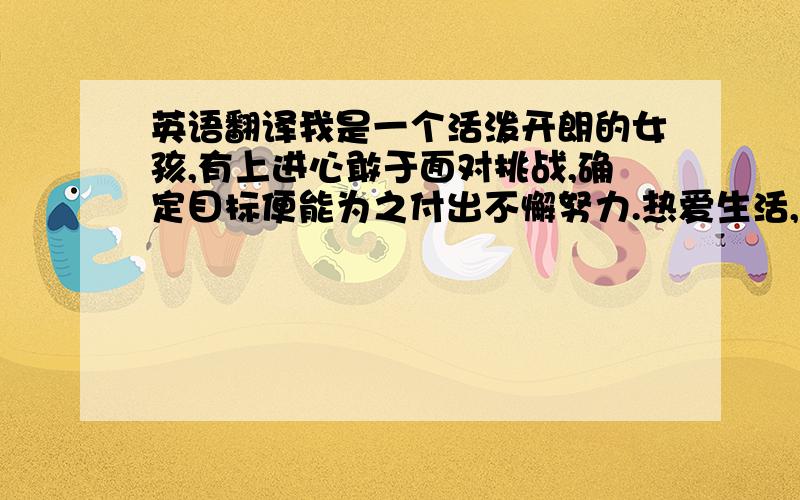 英语翻译我是一个活泼开朗的女孩,有上进心敢于面对挑战,确定目标便能为之付出不懈努力.热爱生活,能够妥善处理周围的人际关系