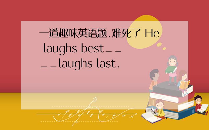 一道趣味英语题.难死了 He laughs best____laughs last.