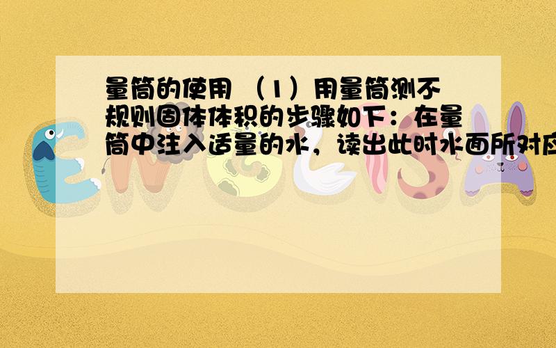 量筒的使用 （1）用量筒测不规则固体体积的步骤如下：在量筒中注入适量的水，读出此时水面所对应的示数V1；把固体浸没在盛有